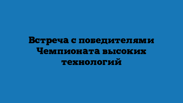 Встреча с победителями Чемпионата высоких технологий
